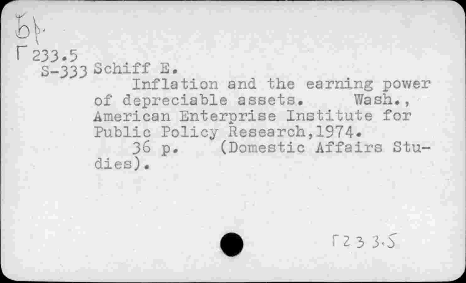 ﻿r 233.5
S-333 Schiff E.
Inflation and the earning power of depreciable assets. Wash., American Enterprise Institute for Public Policy Research,1974.
36 p. (Domestic Affairs Studies) .
rz3 3-d